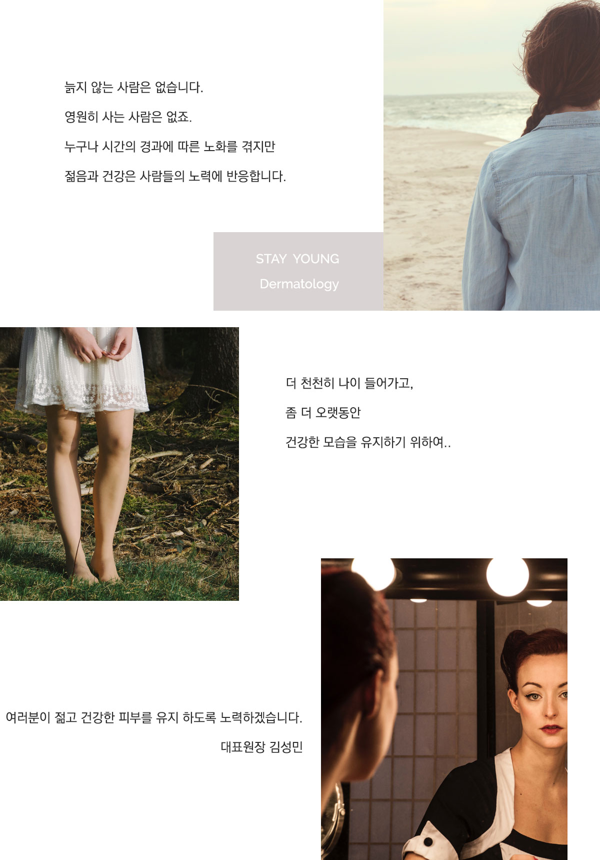 늙지 않는 사람은 없습니다. 영원히 사는 사람은 없죠. 누구나 시간의 경과에 따른 노화를 겪지만 젊은과 건강은 사람들의 노력에 반응합니다. 더 천천히 나이 들어가고 좀더 오래동안 건강한 모습을 유지하기 위하여... 여러분이 젊고 건강한 피부를 유지하도록 노력하겠습니다. 대표원장 김성민