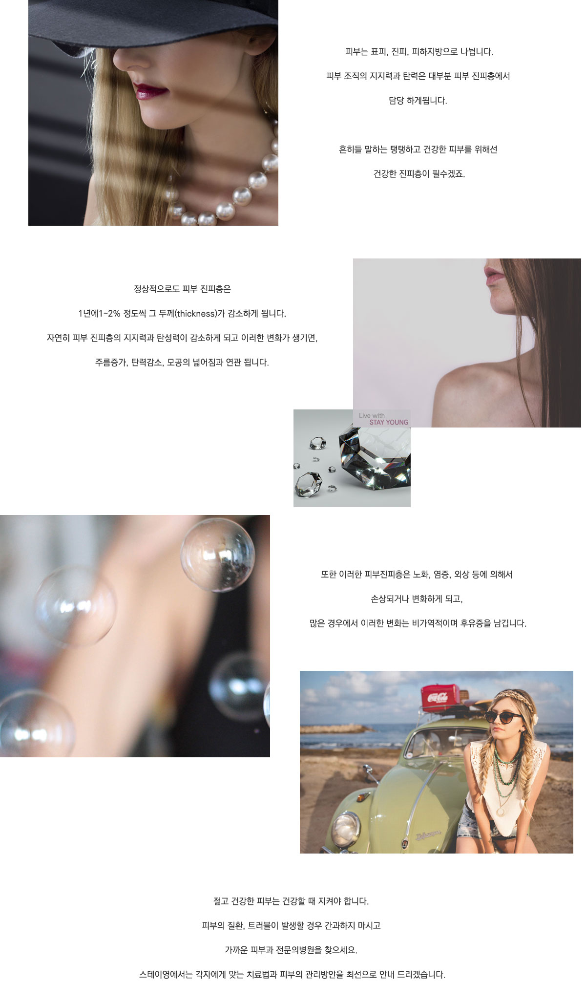 피부는 포피, 진피, 피하지방으로 나뉩니다. 피부 조직의 지지력과 탄력은 대부분 피부 진피층에서 담당하게됩니다. 흔히들 말하는 탱탱하고 건강한 피부를 위해선 건강한 진피층이 필수겠죠. 정상적으로도 피부 진피층은 1년에 1~2% 정도씩 그 두께가 감소하게 됩니다. 자연히 피부 진피층의 지지력과 탄성력이 감소하게 되고 이런한 변화가 생기면 주름증가, 탄력감소, 모송의 넓어짐과 연관됩니다. 또한 이러한 피부진피층은 노화, 염증, 외상등에 의해서 손상되거나 변화하게 되고 많은 경우에서 이런한 변화는 비가역적이며 후유증을 남깁니다. 젊고 건강한 피부는 건강할 때 지켜야합니다. 피부의 질환, 트러블이 발생할 경우 간과하지 마시고 가까운 피부과 전문의병원을 찾으세요. 스테이영에서는 각자에게 맞는 치료법과 피부의 관리방안을 최선으로 안내드리겠습니다.
