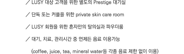 LUSY 대상 고객을 위한 별도의 Prestige 대기실. 단독 또는 커플을 위한 private skin care room. LUSY 회원을 위한 혼자만의 탈의실과 파우더룸. 대기, 치료, 관리시간 중 언제든 음료 이용가능 (coffee, juice, tea, mineral water등 각종 음료 제한 없이 이용)